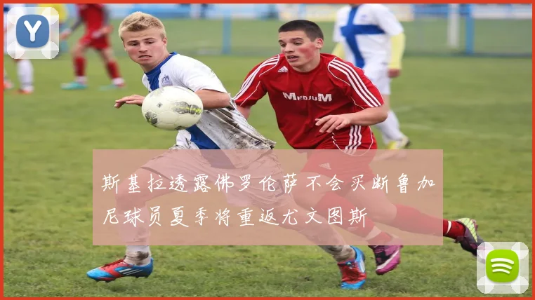 斯基拉透露佛罗伦萨不会买断鲁加尼球员夏季将重返尤文图斯
