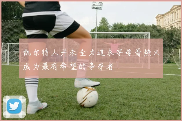 凯尔特人并未全力追求字母哥热火成为最有希望的争夺者