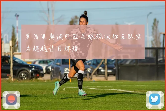 罗马里奥谈巴西足球现状称五队实力超越昔日辉煌