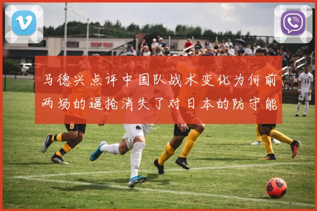 马德兴点评中国队战术变化为何前两场的逼抢消失了对日本的防守能否奏效