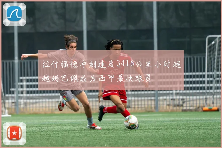 拉什福德冲刺速度3416公里小时超越姆巴佩成为西甲最快球员