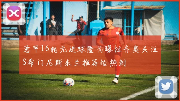 意甲16轮无进球隆戈曝拉齐奥关注S希门尼斯米兰推荐给热刺