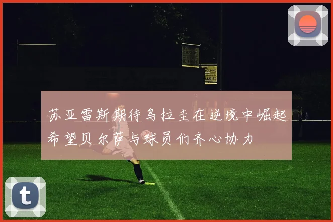 苏亚雷斯期待乌拉圭在逆境中崛起希望贝尔萨与球员们齐心协力