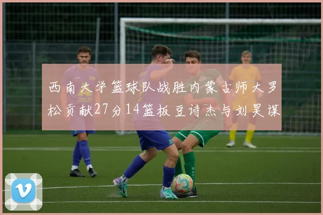 西南大学篮球队战胜内蒙古师大罗松贡献27分14篮板豆诗杰与刘昊谋表现出色