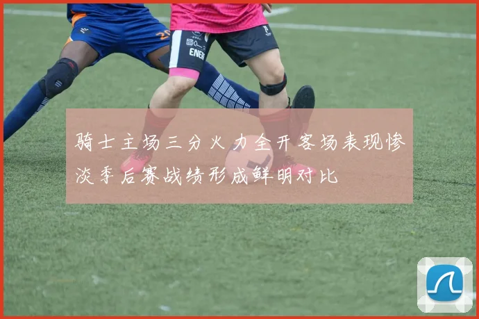 骑士主场三分火力全开客场表现惨淡季后赛战绩形成鲜明对比