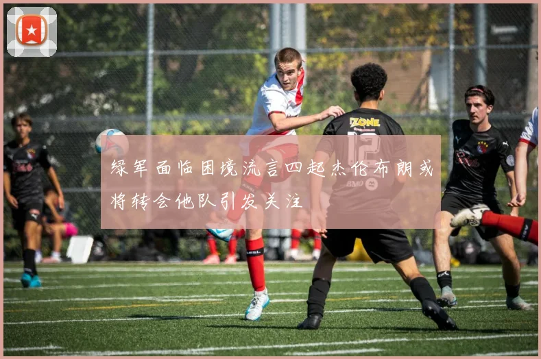 绿军面临困境流言四起杰伦布朗或将转会他队引发关注