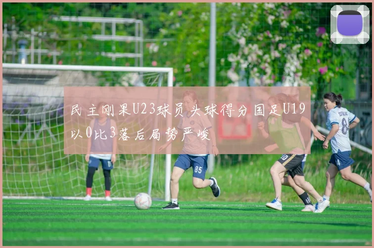 民主刚果U23球员头球得分国足U19以0比3落后局势严峻