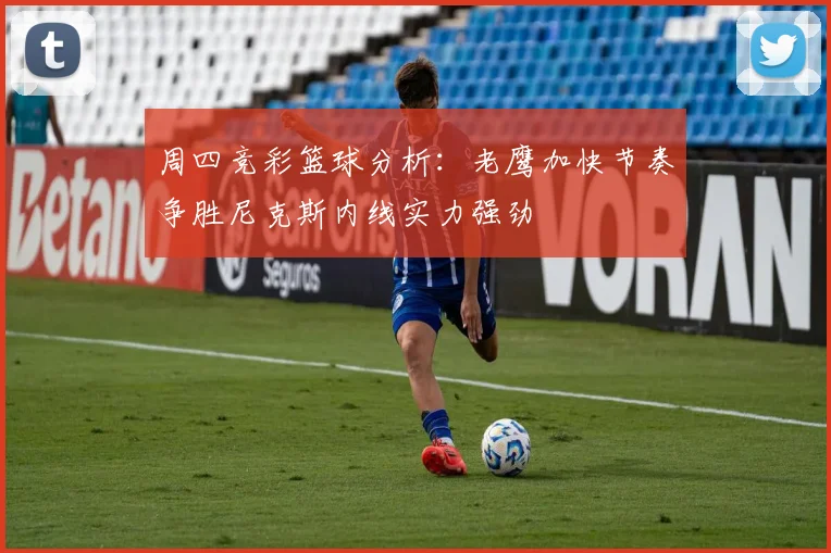 周四竞彩篮球分析：老鹰加快节奏争胜尼克斯内线实力强劲