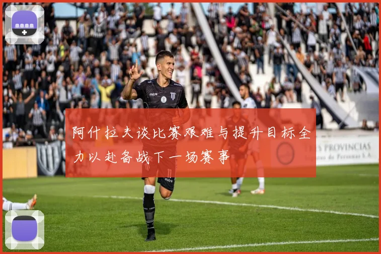 阿什拉夫谈比赛艰难与提升目标全力以赴备战下一场赛事