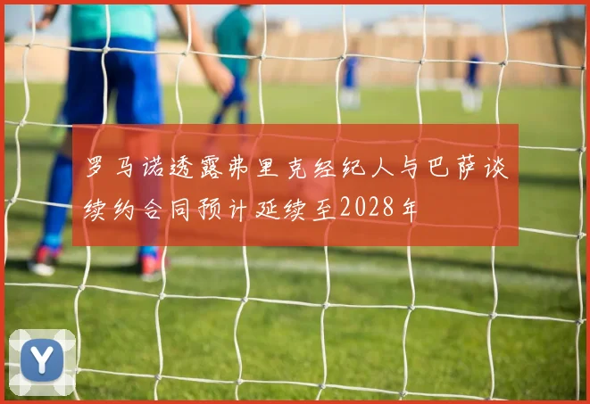 罗马诺透露弗里克经纪人与巴萨谈续约合同预计延续至2028年