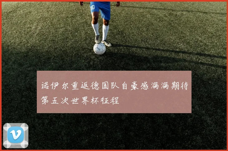 诺伊尔重返德国队自豪感满满期待第五次世界杯征程