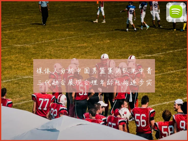 媒体人分析中国男篮集训队老中青三代融合展现合理年龄结构逐步实现换血