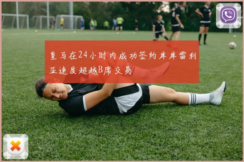 皇马在24小时内成功签约库库雷利亚速度超越B席交易
