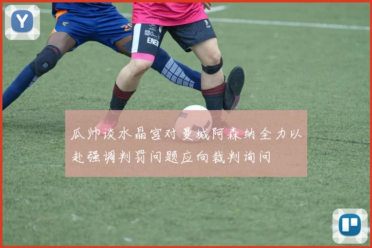 瓜帅谈水晶宫对曼城阿森纳全力以赴强调判罚问题应向裁判询问