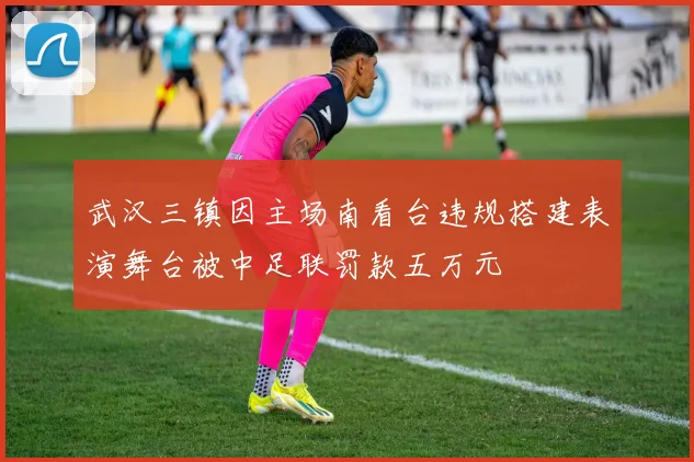 武汉三镇因主场南看台违规搭建表演舞台被中足联罚款五万元