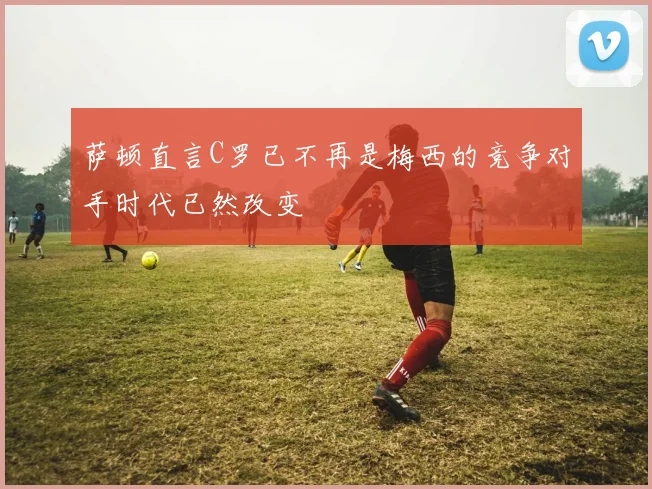 萨顿直言C罗已不再是梅西的竞争对手时代已然改变