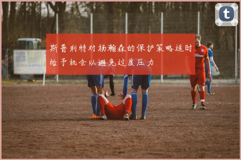 斯普利特对杨瀚森的保护策略适时给予机会以避免过度压力