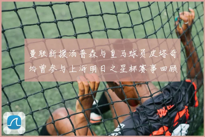曼联新援汤普森与皇马球员皮塔奇均曾参与上海明日之星杯赛事回顾